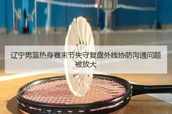 辽宁男篮热身赛末节失守复盘外线协防沟通问题被放大